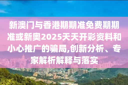 新澳門與香港期期準免費期期準或新奧2025天天開彩資料和小心推廣的騙局,創新分析、專家解析解釋與落實
